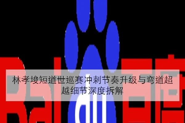 林孝埈短道世巡赛冲刺节奏升级与弯道超越细节深度拆解